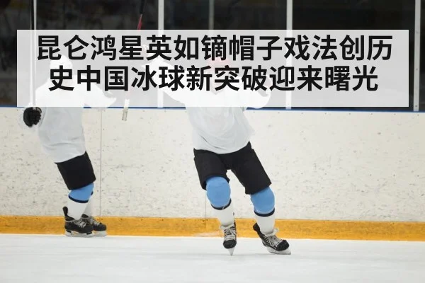 昆仑鸿星英如镝帽子戏法创历史中国冰球新突破迎来曙光